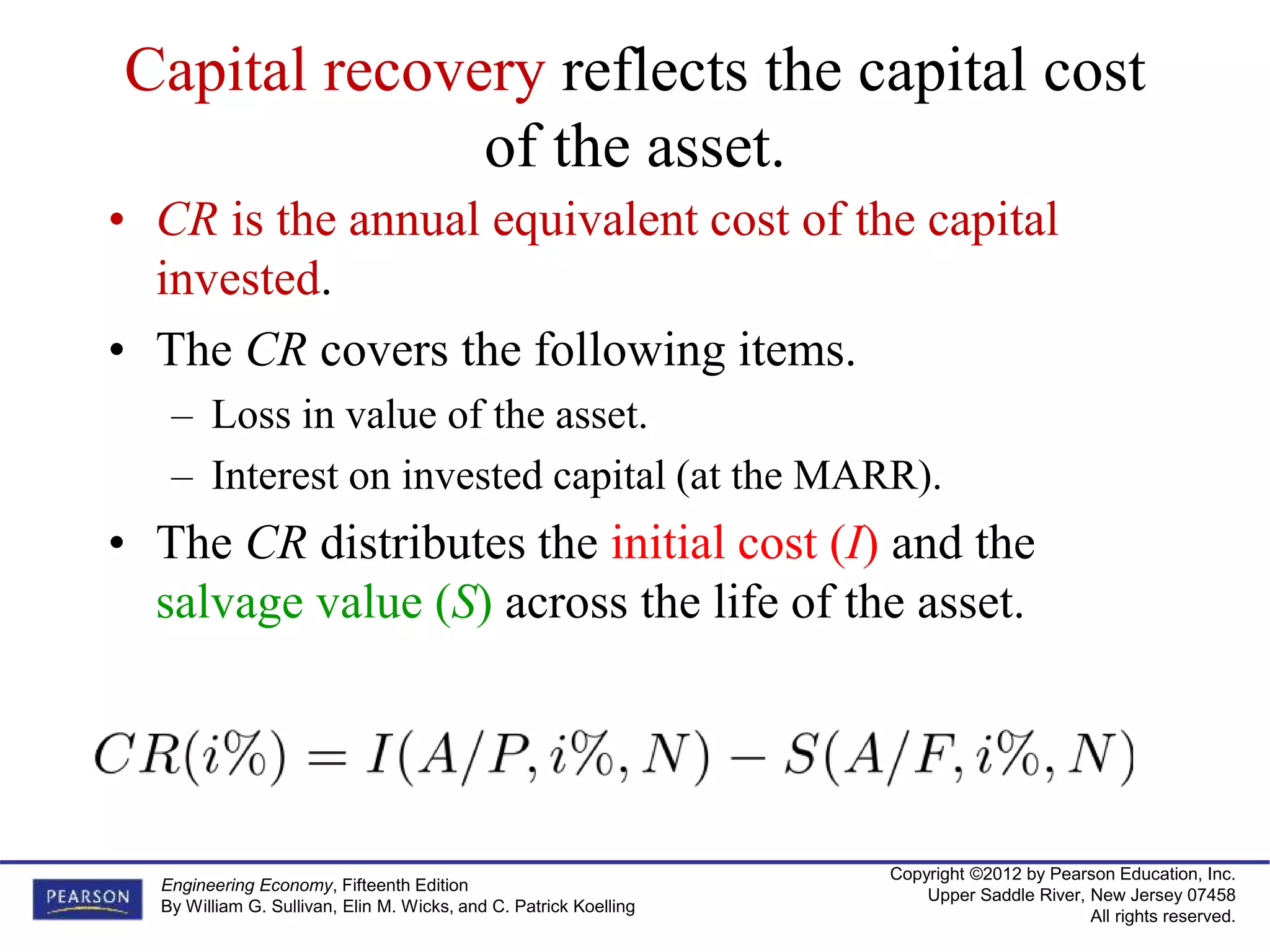 Copyright ©2012 by Pearson Education, Inc.
Upper Saddle River, New Jersey 07458
All rights reserved.
Engineering Economy, Fifteenth Edition
By William G. Sullivan, Elin M. Wicks, and C. Patrick Koelling
Capital recovery reflects the capital cost
of the asset.
• CR is the annual equivalent cost of the capital
invested.
• The CR covers the following items.
– Loss in value of the asset.
– Interest on invested capital (at the MARR).
• The CR distributes the initial cost (I) and the
salvage value (S) across the life of the asset.
 