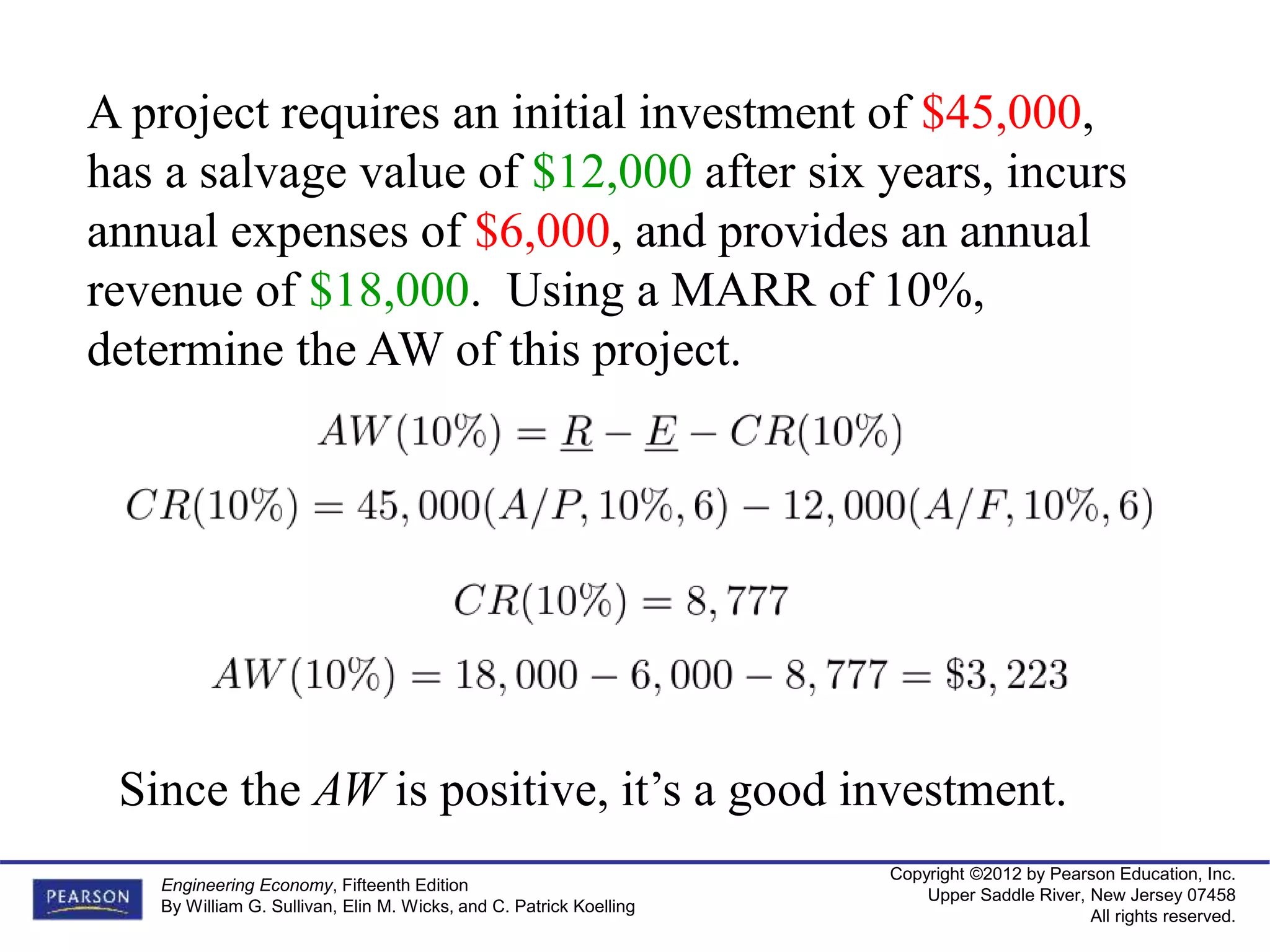 Copyright ©2012 by Pearson Education, Inc.
Upper Saddle River, New Jersey 07458
All rights reserved.
Engineering Economy, Fifteenth Edition
By William G. Sullivan, Elin M. Wicks, and C. Patrick Koelling
A project requires an initial investment of $45,000,
has a salvage value of $12,000 after six years, incurs
annual expenses of $6,000, and provides an annual
revenue of $18,000. Using a MARR of 10%,
determine the AW of this project.
Since the AW is positive, it’s a good investment.
 