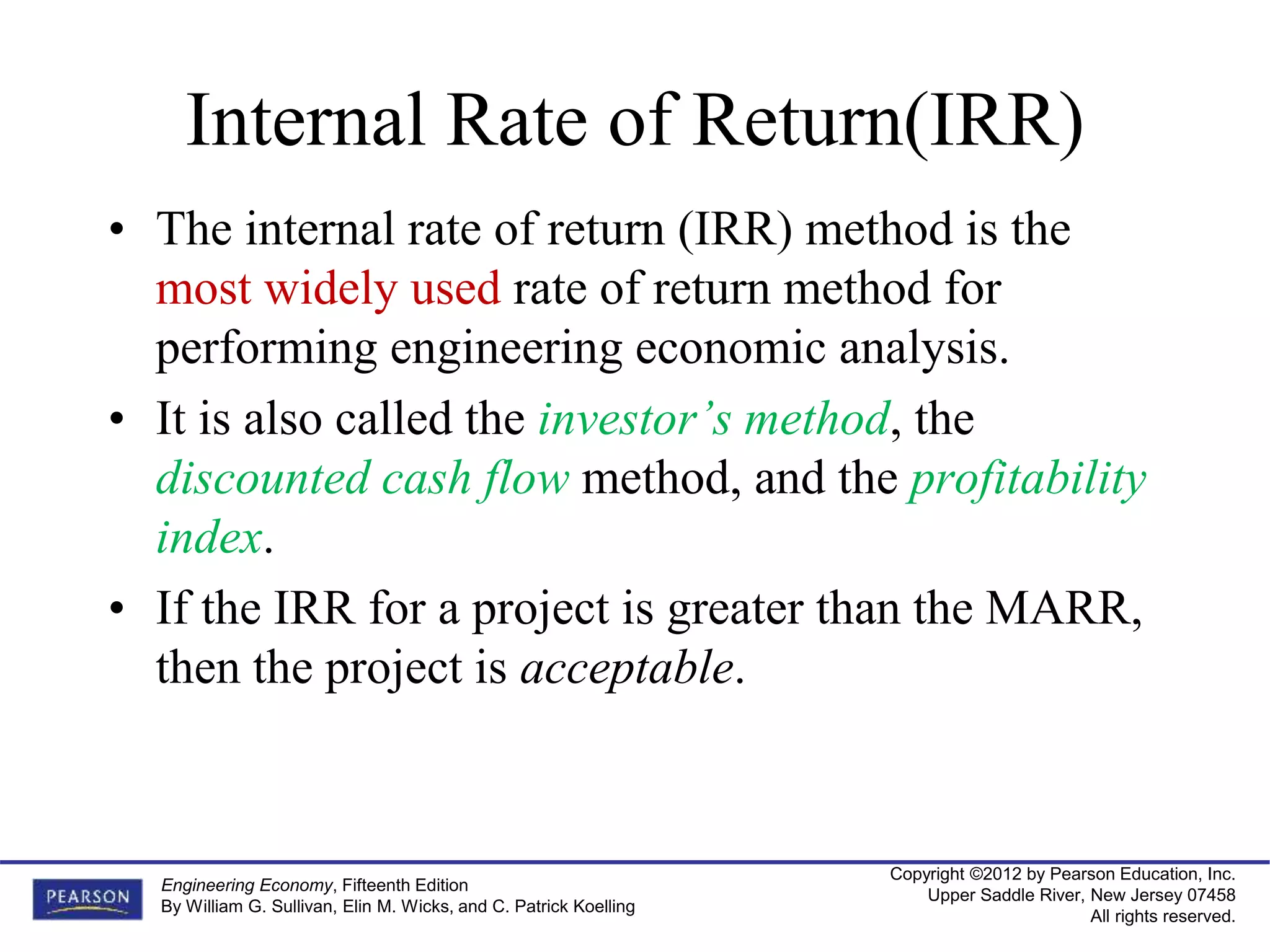 Copyright ©2012 by Pearson Education, Inc.
Upper Saddle River, New Jersey 07458
All rights reserved.
Engineering Economy, Fifteenth Edition
By William G. Sullivan, Elin M. Wicks, and C. Patrick Koelling
Internal Rate of Return(IRR)
• The internal rate of return (IRR) method is the
most widely used rate of return method for
performing engineering economic analysis.
• It is also called the investor’s method, the
discounted cash flow method, and the profitability
index.
• If the IRR for a project is greater than the MARR,
then the project is acceptable.
 