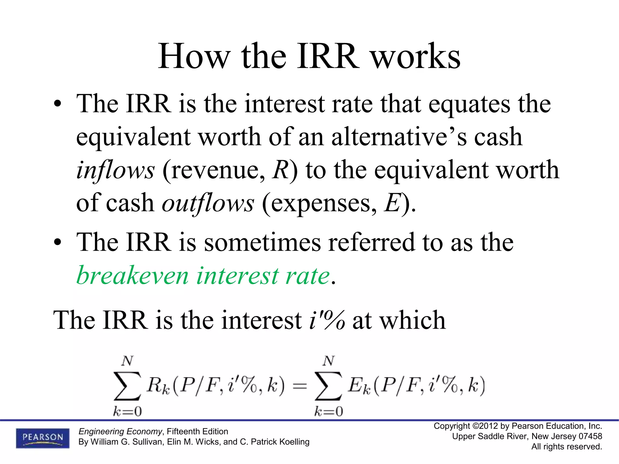 Copyright ©2012 by Pearson Education, Inc.
Upper Saddle River, New Jersey 07458
All rights reserved.
Engineering Economy, Fifteenth Edition
By William G. Sullivan, Elin M. Wicks, and C. Patrick Koelling
How the IRR works
• The IRR is the interest rate that equates the
equivalent worth of an alternative’s cash
inflows (revenue, R) to the equivalent worth
of cash outflows (expenses, E).
• The IRR is sometimes referred to as the
breakeven interest rate.
The IRR is the interest i'% at which
 