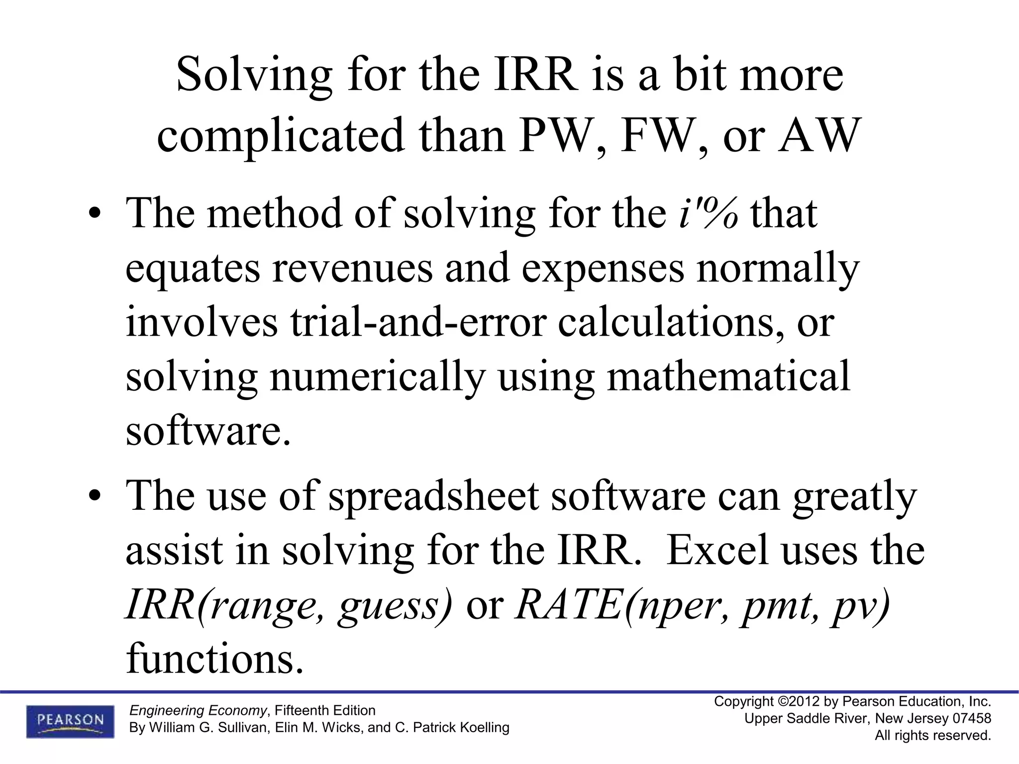 Copyright ©2012 by Pearson Education, Inc.
Upper Saddle River, New Jersey 07458
All rights reserved.
Engineering Economy, Fifteenth Edition
By William G. Sullivan, Elin M. Wicks, and C. Patrick Koelling
Solving for the IRR is a bit more
complicated than PW, FW, or AW
• The method of solving for the i'% that
equates revenues and expenses normally
involves trial-and-error calculations, or
solving numerically using mathematical
software.
• The use of spreadsheet software can greatly
assist in solving for the IRR. Excel uses the
IRR(range, guess) or RATE(nper, pmt, pv)
functions.
 
