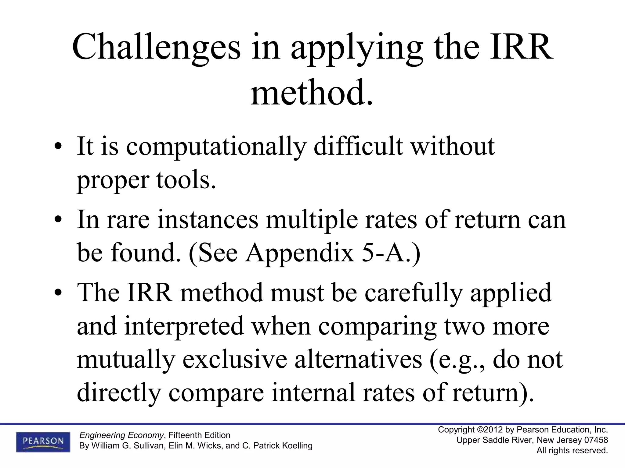 Copyright ©2012 by Pearson Education, Inc.
Upper Saddle River, New Jersey 07458
All rights reserved.
Engineering Economy, Fifteenth Edition
By William G. Sullivan, Elin M. Wicks, and C. Patrick Koelling
Challenges in applying the IRR
method.
• It is computationally difficult without
proper tools.
• In rare instances multiple rates of return can
be found. (See Appendix 5-A.)
• The IRR method must be carefully applied
and interpreted when comparing two more
mutually exclusive alternatives (e.g., do not
directly compare internal rates of return).
 