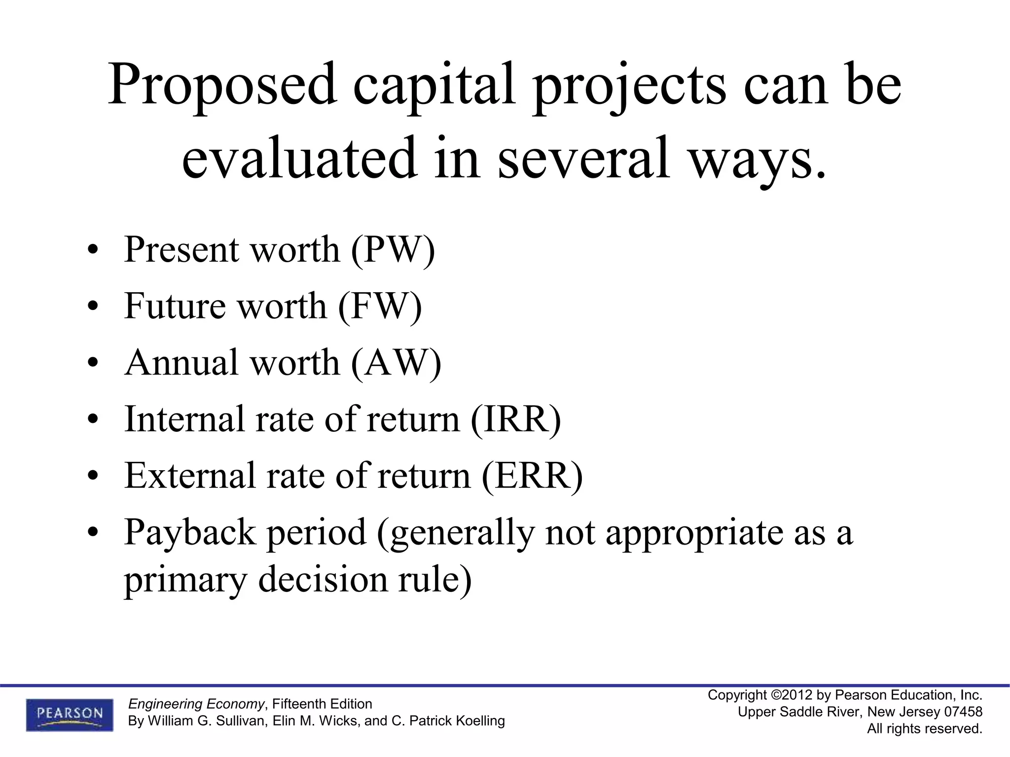 Copyright ©2012 by Pearson Education, Inc.
Upper Saddle River, New Jersey 07458
All rights reserved.
Engineering Economy, Fifteenth Edition
By William G. Sullivan, Elin M. Wicks, and C. Patrick Koelling
Proposed capital projects can be
evaluated in several ways.
• Present worth (PW)
• Future worth (FW)
• Annual worth (AW)
• Internal rate of return (IRR)
• External rate of return (ERR)
• Payback period (generally not appropriate as a
primary decision rule)
 