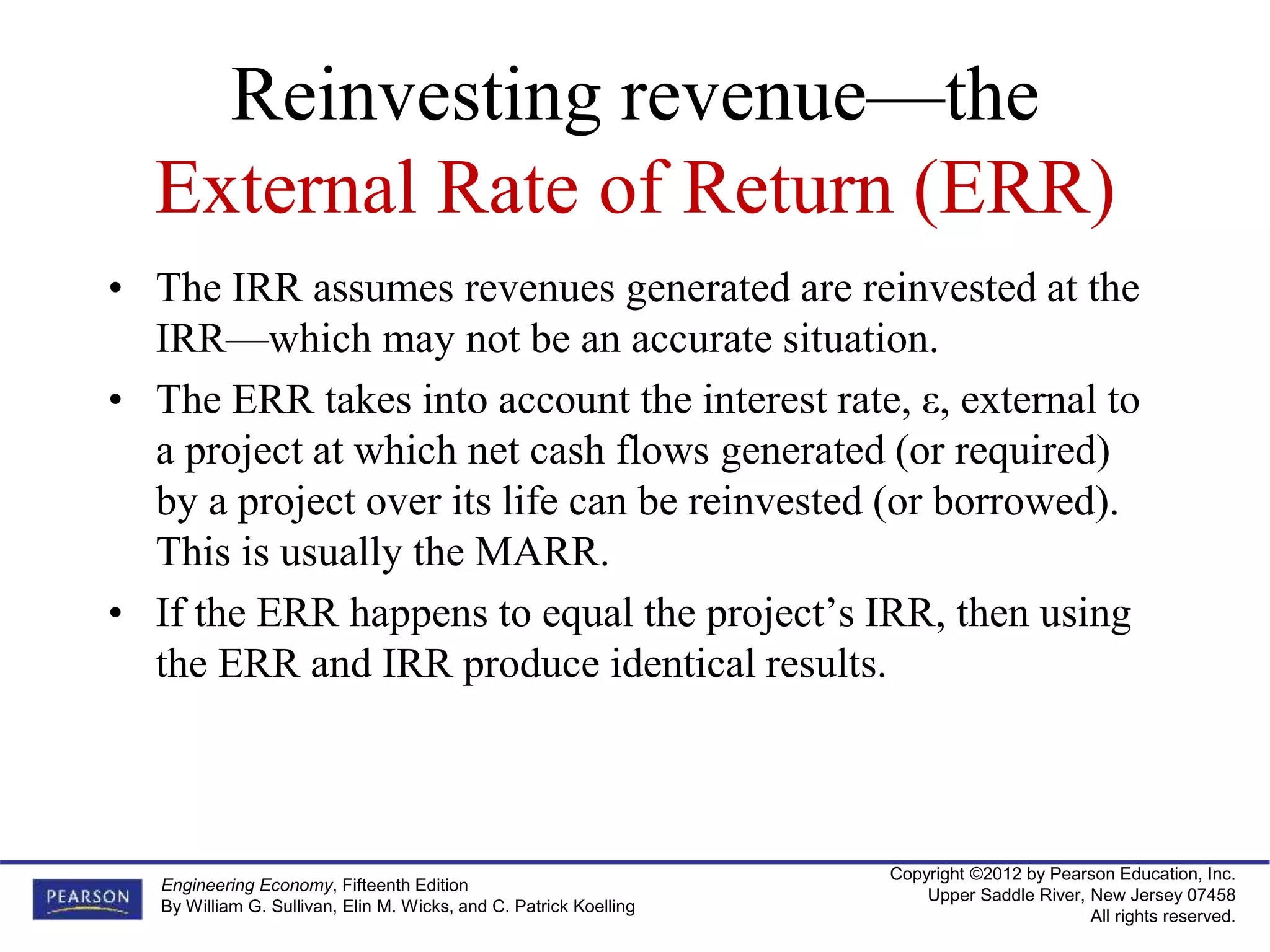 Copyright ©2012 by Pearson Education, Inc.
Upper Saddle River, New Jersey 07458
All rights reserved.
Engineering Economy, Fifteenth Edition
By William G. Sullivan, Elin M. Wicks, and C. Patrick Koelling
Reinvesting revenue—the
External Rate of Return (ERR)
• The IRR assumes revenues generated are reinvested at the
IRR—which may not be an accurate situation.
• The ERR takes into account the interest rate, ε, external to
a project at which net cash flows generated (or required)
by a project over its life can be reinvested (or borrowed).
This is usually the MARR.
• If the ERR happens to equal the project’s IRR, then using
the ERR and IRR produce identical results.
 