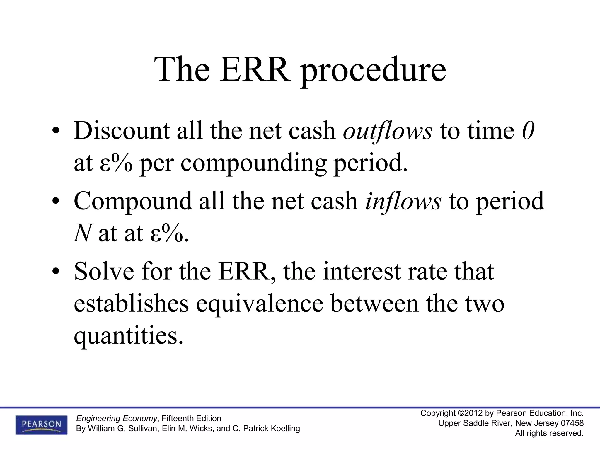 Copyright ©2012 by Pearson Education, Inc.
Upper Saddle River, New Jersey 07458
All rights reserved.
Engineering Economy, Fifteenth Edition
By William G. Sullivan, Elin M. Wicks, and C. Patrick Koelling
The ERR procedure
• Discount all the net cash outflows to time 0
at ε% per compounding period.
• Compound all the net cash inflows to period
N at at ε%.
• Solve for the ERR, the interest rate that
establishes equivalence between the two
quantities.
 