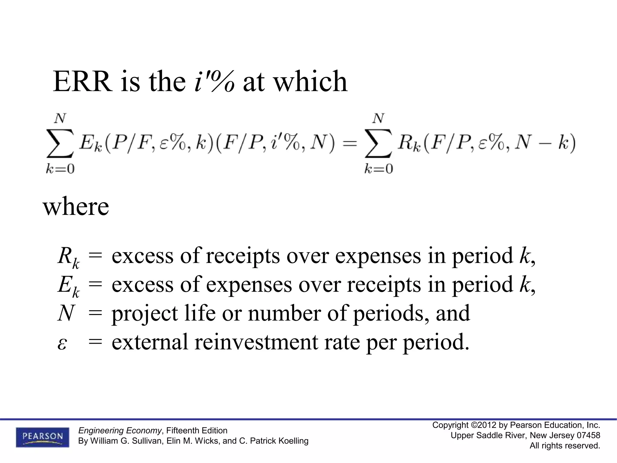 Copyright ©2012 by Pearson Education, Inc.
Upper Saddle River, New Jersey 07458
All rights reserved.
Engineering Economy, Fifteenth Edition
By William G. Sullivan, Elin M. Wicks, and C. Patrick Koelling
ERR is the i'% at which
where
Rk = excess of receipts over expenses in period k,
Ek = excess of expenses over receipts in period k,
N = project life or number of periods, and
ε = external reinvestment rate per period.
 