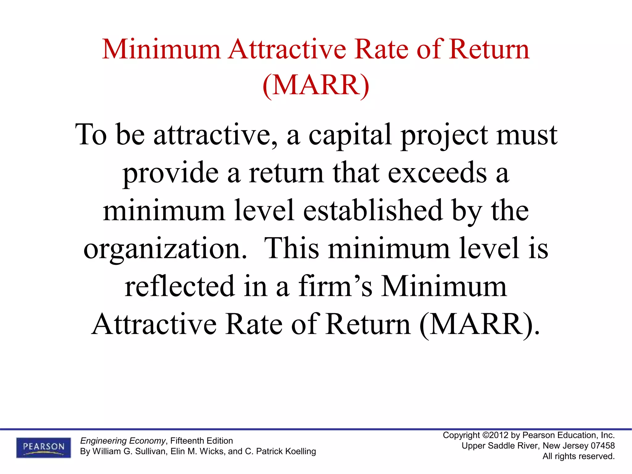 Copyright ©2012 by Pearson Education, Inc.
Upper Saddle River, New Jersey 07458
All rights reserved.
Engineering Economy, Fifteenth Edition
By William G. Sullivan, Elin M. Wicks, and C. Patrick Koelling
To be attractive, a capital project must
provide a return that exceeds a
minimum level established by the
organization. This minimum level is
reflected in a firm’s Minimum
Attractive Rate of Return (MARR).
Minimum Attractive Rate of Return
(MARR)
 
