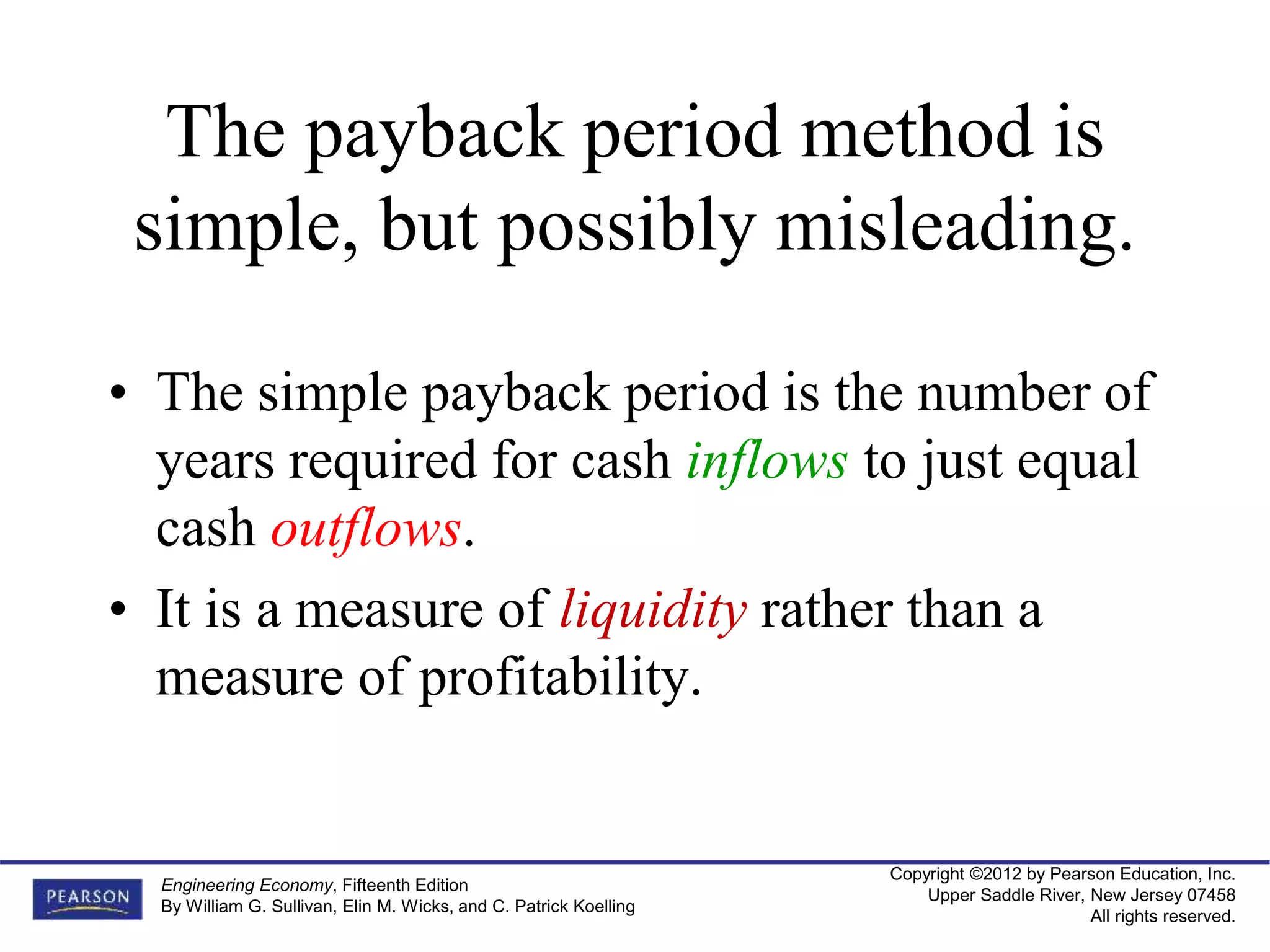 Copyright ©2012 by Pearson Education, Inc.
Upper Saddle River, New Jersey 07458
All rights reserved.
Engineering Economy, Fifteenth Edition
By William G. Sullivan, Elin M. Wicks, and C. Patrick Koelling
The payback period method is
simple, but possibly misleading.
• The simple payback period is the number of
years required for cash inflows to just equal
cash outflows.
• It is a measure of liquidity rather than a
measure of profitability.
 