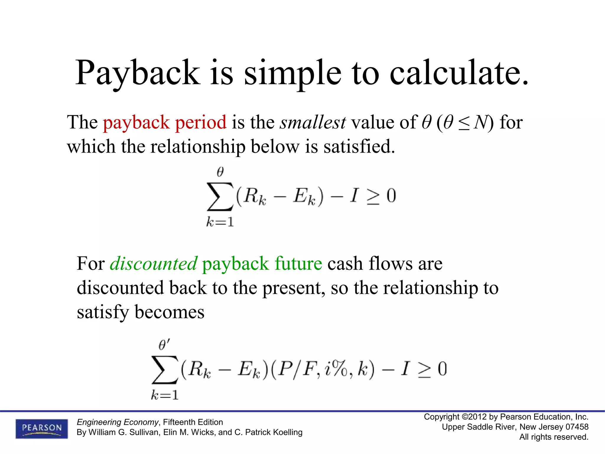 Copyright ©2012 by Pearson Education, Inc.
Upper Saddle River, New Jersey 07458
All rights reserved.
Engineering Economy, Fifteenth Edition
By William G. Sullivan, Elin M. Wicks, and C. Patrick Koelling
Payback is simple to calculate.
The payback period is the smallest value of θ (θ ≤ N) for
which the relationship below is satisfied.
For discounted payback future cash flows are
discounted back to the present, so the relationship to
satisfy becomes
 