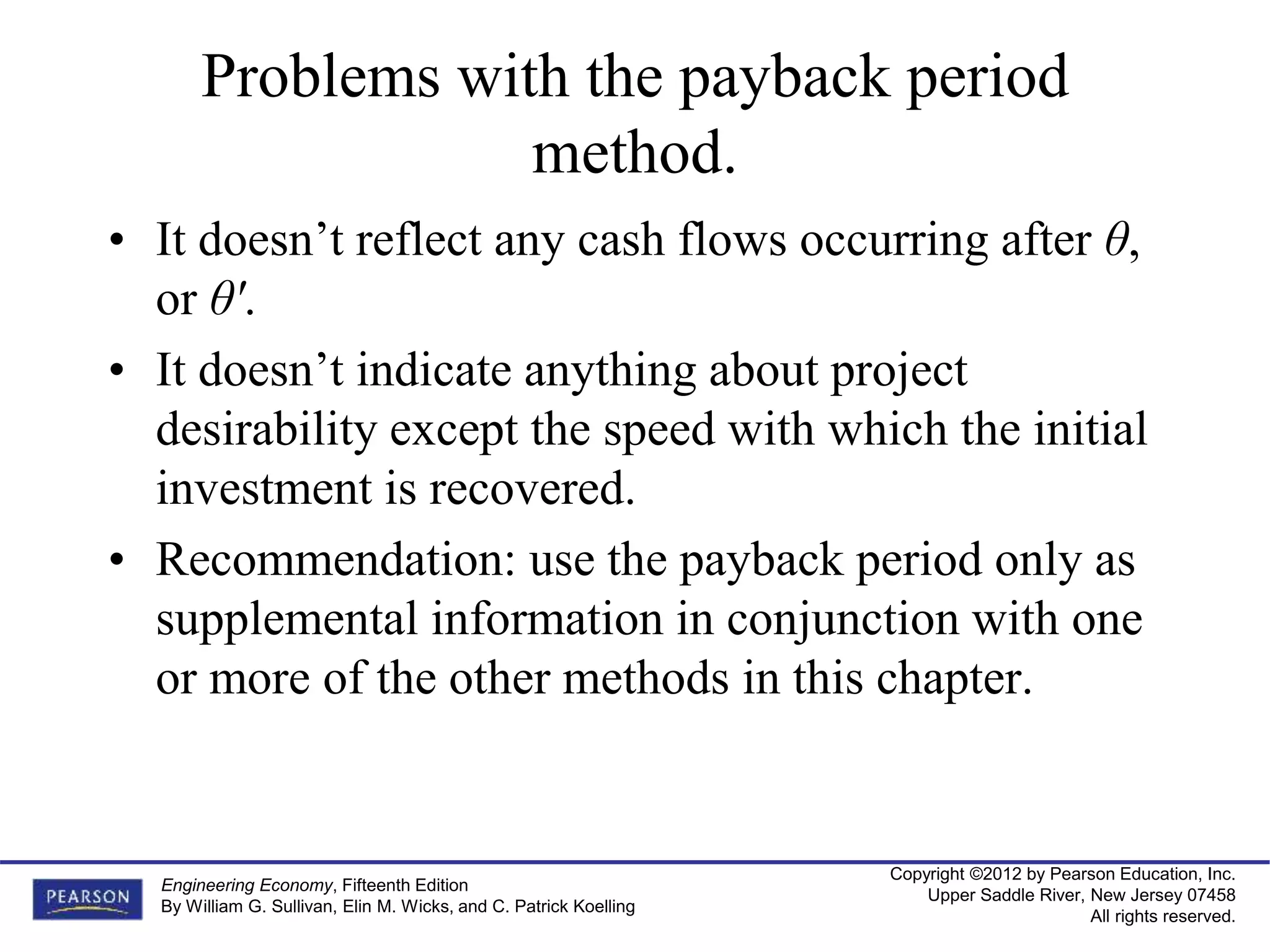 Copyright ©2012 by Pearson Education, Inc.
Upper Saddle River, New Jersey 07458
All rights reserved.
Engineering Economy, Fifteenth Edition
By William G. Sullivan, Elin M. Wicks, and C. Patrick Koelling
Problems with the payback period
method.
• It doesn’t reflect any cash flows occurring after θ,
or θ'.
• It doesn’t indicate anything about project
desirability except the speed with which the initial
investment is recovered.
• Recommendation: use the payback period only as
supplemental information in conjunction with one
or more of the other methods in this chapter.
 
