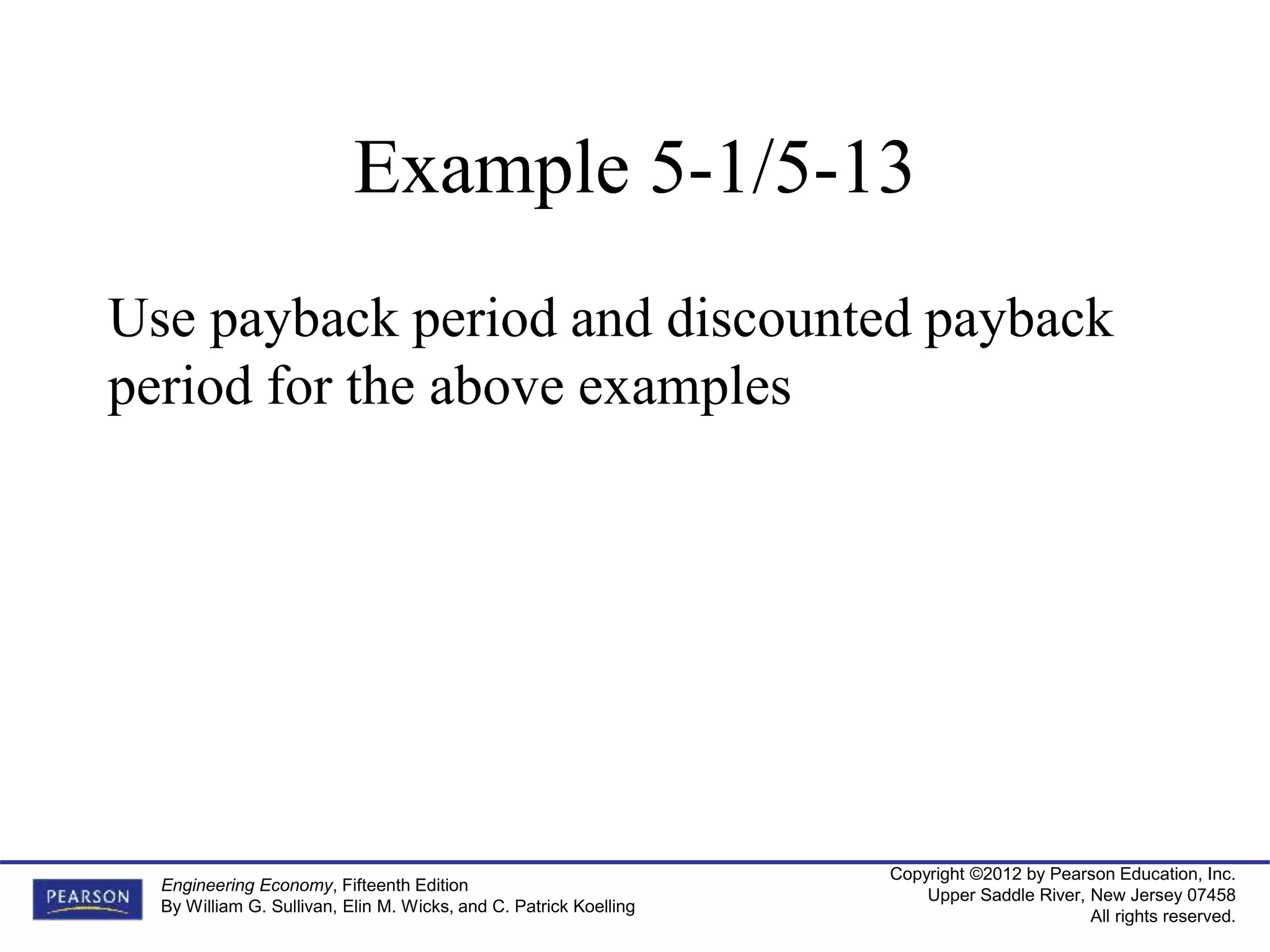 Copyright ©2012 by Pearson Education, Inc.
Upper Saddle River, New Jersey 07458
All rights reserved.
Engineering Economy, Fifteenth Edition
By William G. Sullivan, Elin M. Wicks, and C. Patrick Koelling
Example 5-1/5-13
Use payback period and discounted payback
period for the above examples
 