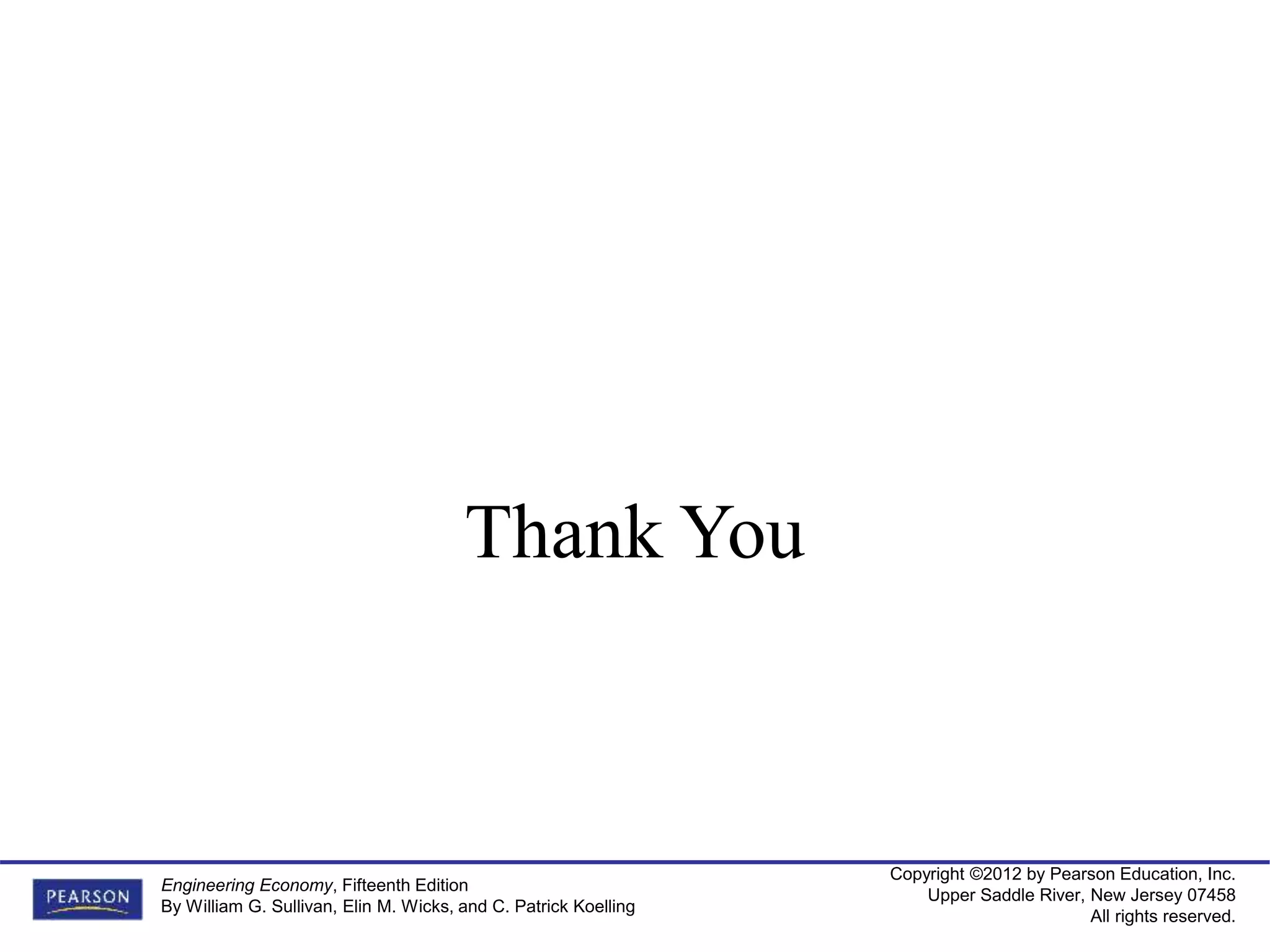 Copyright ©2012 by Pearson Education, Inc.
Upper Saddle River, New Jersey 07458
All rights reserved.
Engineering Economy, Fifteenth Edition
By William G. Sullivan, Elin M. Wicks, and C. Patrick Koelling
Thank You
 