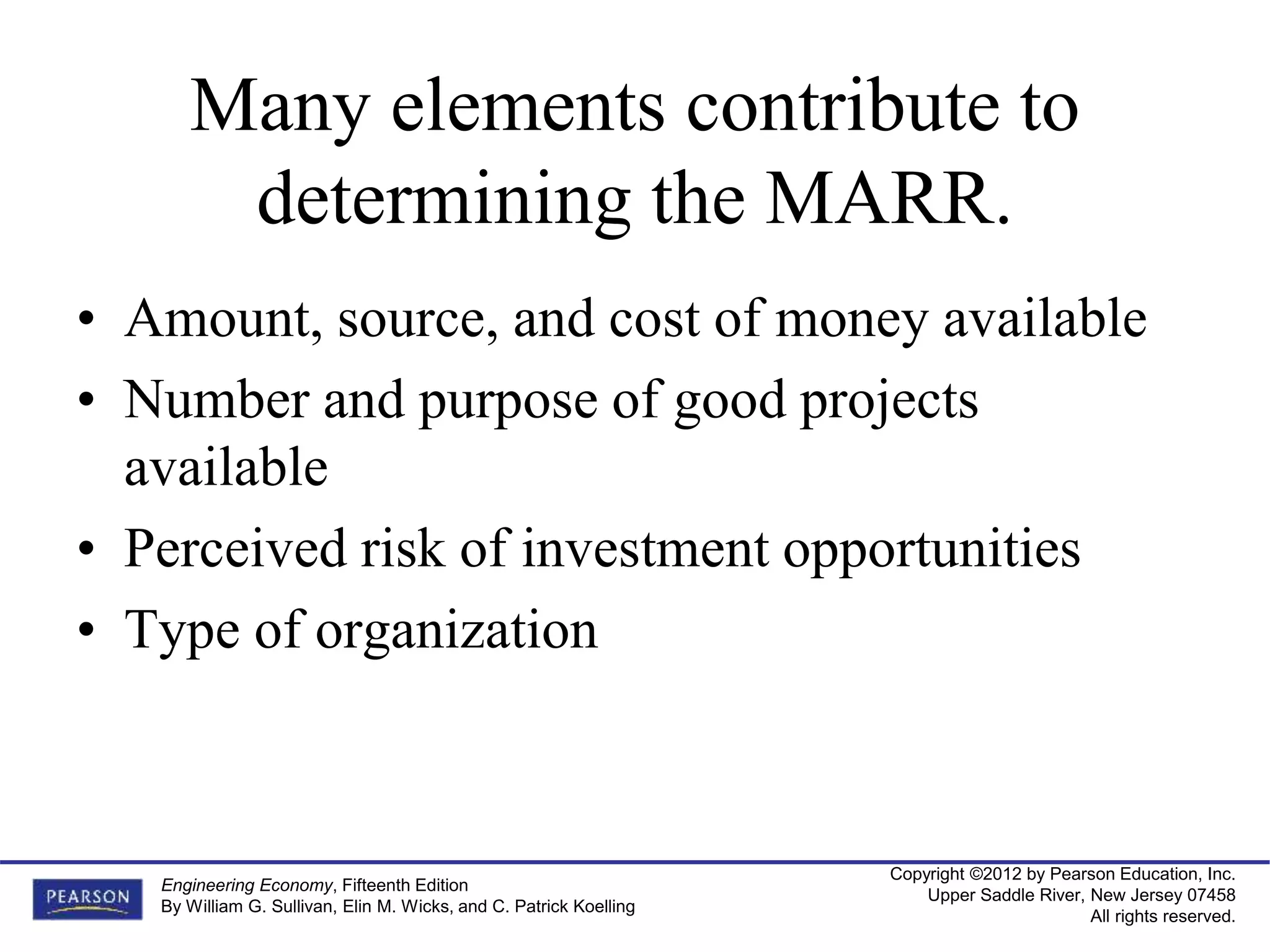 Copyright ©2012 by Pearson Education, Inc.
Upper Saddle River, New Jersey 07458
All rights reserved.
Engineering Economy, Fifteenth Edition
By William G. Sullivan, Elin M. Wicks, and C. Patrick Koelling
Many elements contribute to
determining the MARR.
• Amount, source, and cost of money available
• Number and purpose of good projects
available
• Perceived risk of investment opportunities
• Type of organization
 