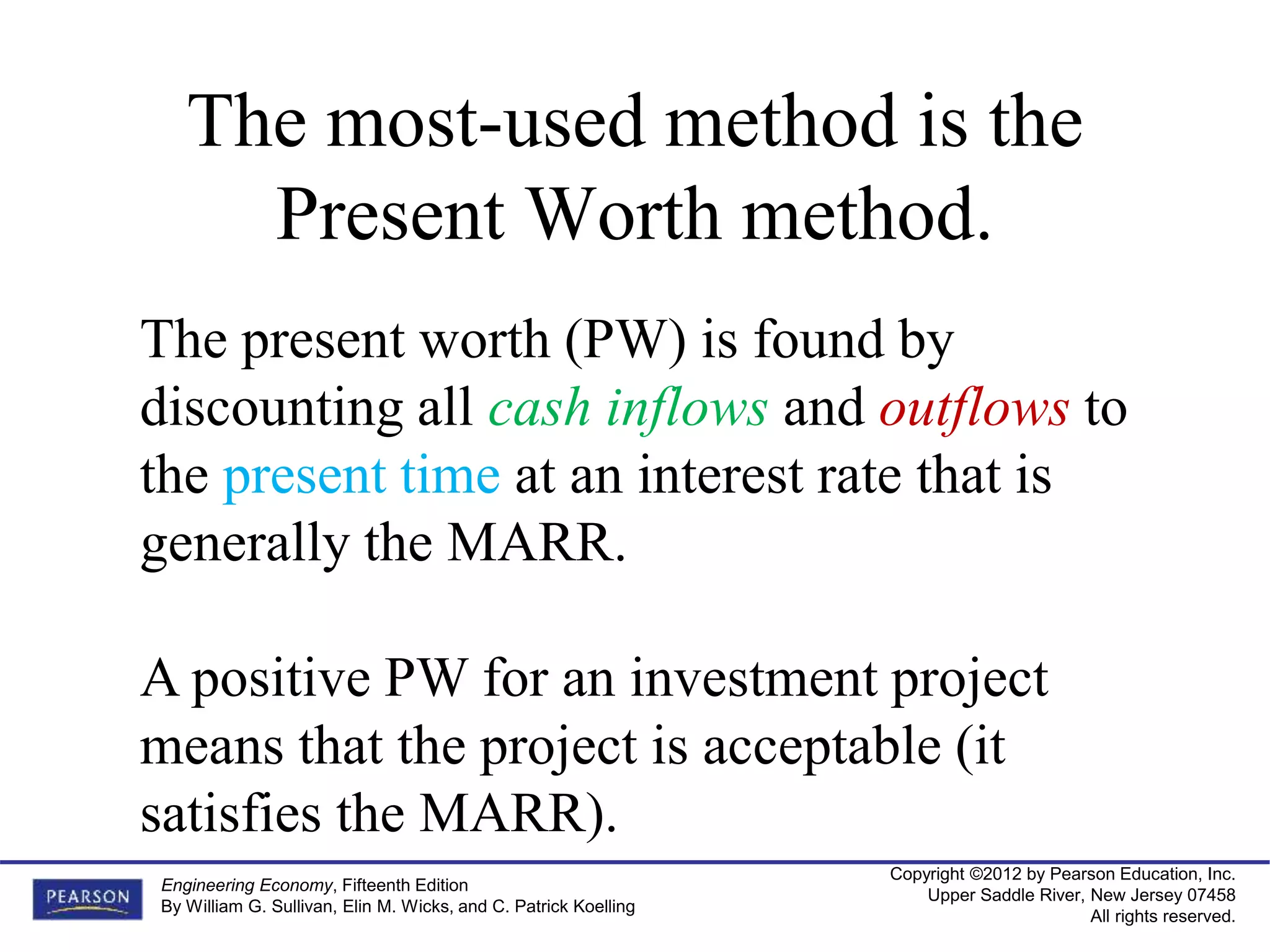 Copyright ©2012 by Pearson Education, Inc.
Upper Saddle River, New Jersey 07458
All rights reserved.
Engineering Economy, Fifteenth Edition
By William G. Sullivan, Elin M. Wicks, and C. Patrick Koelling
The most-used method is the
Present Worth method.
The present worth (PW) is found by
discounting all cash inflows and outflows to
the present time at an interest rate that is
generally the MARR.
A positive PW for an investment project
means that the project is acceptable (it
satisfies the MARR).
 