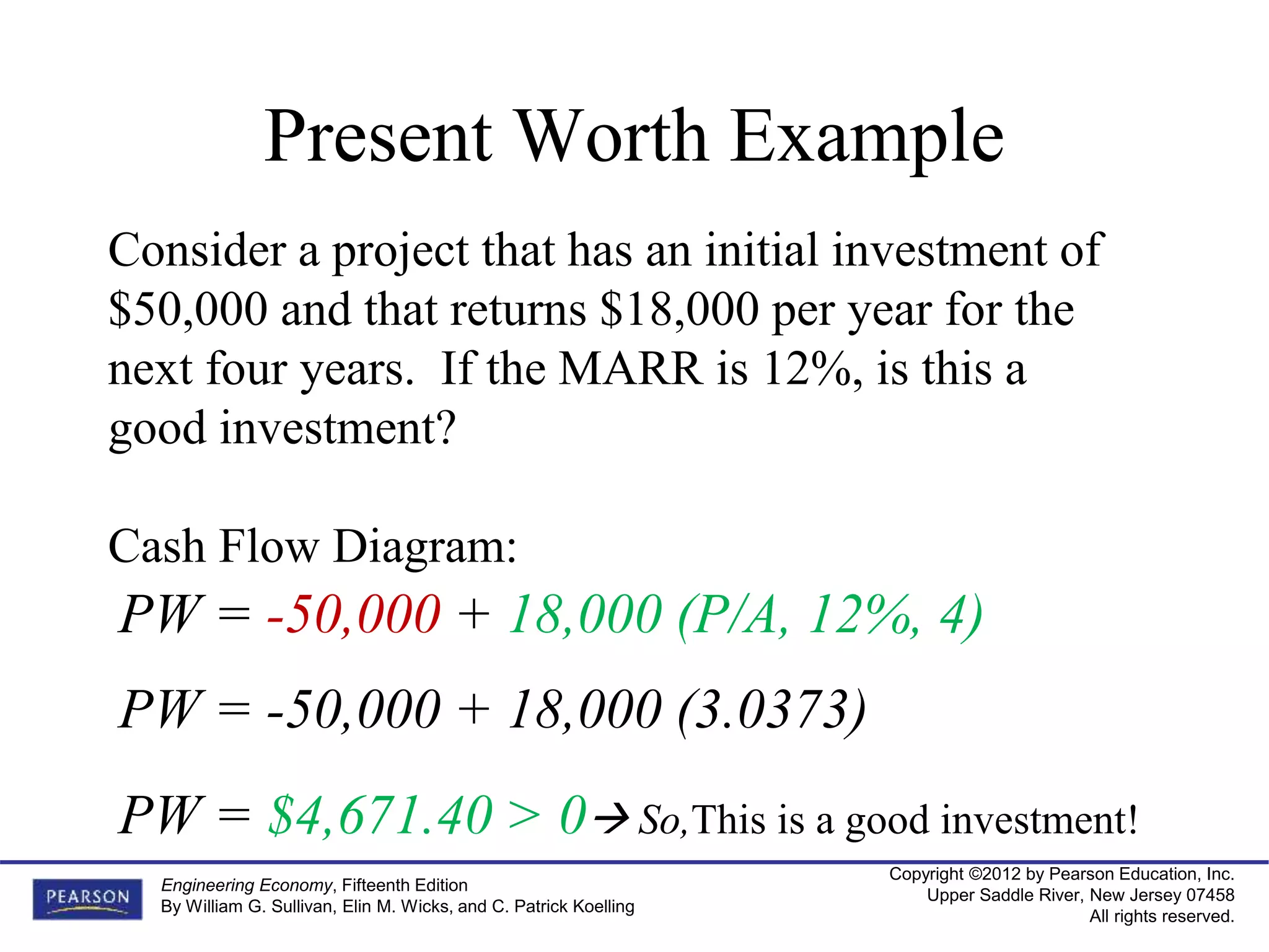 Copyright ©2012 by Pearson Education, Inc.
Upper Saddle River, New Jersey 07458
All rights reserved.
Engineering Economy, Fifteenth Edition
By William G. Sullivan, Elin M. Wicks, and C. Patrick Koelling
Present Worth Example
Consider a project that has an initial investment of
$50,000 and that returns $18,000 per year for the
next four years. If the MARR is 12%, is this a
good investment?
Cash Flow Diagram:
PW = -50,000 + 18,000 (P/A, 12%, 4)
PW = -50,000 + 18,000 (3.0373)
PW = $4,671.40 > 0 So,This is a good investment!
 