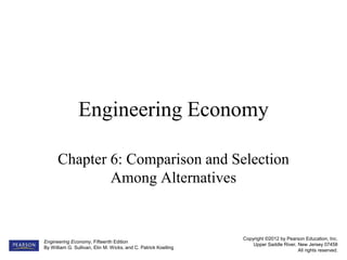 Copyright ©2012 by Pearson Education, Inc.
Upper Saddle River, New Jersey 07458
All rights reserved.
Engineering Economy, Fifteenth Edition
By William G. Sullivan, Elin M. Wicks, and C. Patrick Koelling
Engineering Economy
Chapter 6: Comparison and Selection
Among Alternatives
 