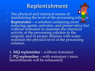 ¨ The physical and chemical means of
maintaining the level of the processing solution.
¨ Replenisher – a solution containing more
reducing agents, activator, and preservative but
without restrainer to maintain the chemical
activity of the processing solution to the
original, and in proper dilution with water
maintain the physical level of the processing
solution.
1. MQ replenisher – without restrainer
2. PQ replensiher – with restrainer ( since
benzothiasole will be exhausted)
 