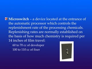 Microswitch – a device located at the entrance of
the automatic processor which controls the
replenishment rate of the processing chemicals.
Replenishing rates are normally established on
the basis of how much chemistry is required per
14 inches of film travel:
– 60 to 70 cc of developer
– 100 to 110 cc of fixer
 
