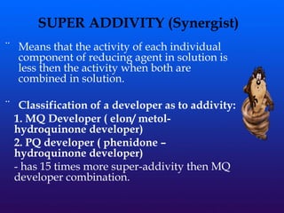 ¨ Means that the activity of each individual
component of reducing agent in solution is
less then the activity when both are
combined in solution.
¨ Classification of a developer as to addivity:
1. MQ Developer ( elon/ metol-
hydroquinone developer)
2. PQ developer ( phenidone –
hydroquinone developer)
- has 15 times more super-addivity then MQ
developer combination.
SUPER ADDIVITY (Synergist)
 