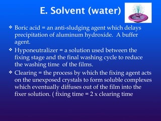 E. Solvent (water)
❖ Boric acid = an anti-sludging agent which delays
precipitation of aluminum hydroxide. A buffer
agent.
❖ Hyponeutralizer = a solution used between the
fixing stage and the final washing cycle to reduce
the washing time of the films.
❖ Clearing = the process by which the fixing agent acts
on the unexposed crystals to form soluble complexes
which eventually diffuses out of the film into the
fixer solution. ( fixing time = 2 x clearing time
 