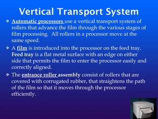 Vertical Transport System
❖ Automatic processors use a vertical transport system of
rollers that advance the film through the various stages of
film processing. All rollers in a processor move at the
same speed.
❖ A film is introduced into the processor on the feed tray.
Feed tray is a flat metal surface with an edge on either
side that permits the film to enter the processor easily and
correctly aligned.
❖ The entrance roller assembly consist of rollers that are
covered with corrugated rubber, that straightens the path
of the film so that it moves through the processor
efficiently.
 