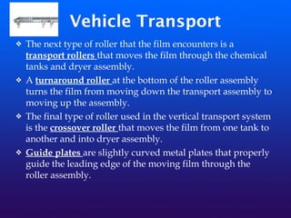 Vehicle Transport
❖ The next type of roller that the film encounters is a
transport rollers that moves the film through the chemical
tanks and dryer assembly.
❖ A turnaround roller at the bottom of the roller assembly
turns the film from moving down the transport assembly to
moving up the assembly.
❖ The final type of roller used in the vertical transport system
is the crossover roller that moves the film from one tank to
another and into dryer assembly.
❖ Guide plates are slightly curved metal plates that properly
guide the leading edge of the moving film through the
roller assembly.
 