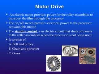 Motor Drive
➢ An electric motor provides power for the roller assemblies to
transport the film through the processor.
➢ The on/off switch provides electrical power to the processor
activates this motor.
➢ The standby control is an electric circuit that shuts off power
to the roller assemblies when the processor is not being used.
➢ It consists of:
A. Belt and pulley
B. Chain and sprocket
C. Gears
 