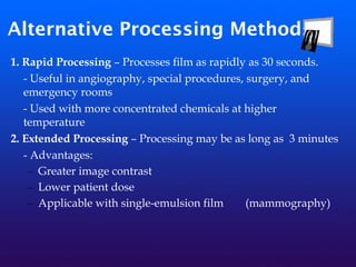 Alternative Processing Methods
1. Rapid Processing – Processes film as rapidly as 30 seconds.
- Useful in angiography, special procedures, surgery, and
emergency rooms
- Used with more concentrated chemicals at higher
temperature
2. Extended Processing – Processing may be as long as 3 minutes
- Advantages:
– Greater image contrast
– Lower patient dose
– Applicable with single-emulsion film (mammography)
 