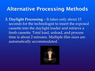 Alternative Processing Methods
3. Daylight Processing – It takes only about 15
seconds for the technologist to insert the exposed
cassette into the daylight loader and retrieve a
fresh cassette. Total load, unload, and process
time is about 2 minutes. Multiple film sizes are
automatically accommodated.
 
