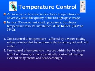 Temperature Control
An increase or decrease in developer temperature can
adversely affect the quality of the radiographic image.
In most 90-second automatic processors, developer
temperature must be maintained at 93º to 95ºF (33.8º to
35ºC).
1. Gross control of temperature – affected by a water-mixing
valve, a device that interconnects the incoming hot and cold
water.
2. Fine control of temperature – occurs within the developer
tank itself through a thermostatically controlled heating
element or by means of a heat exchanger.
 