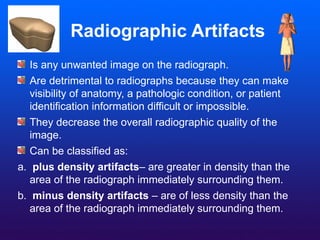 Radiographic Artifacts
Is any unwanted image on the radiograph.
Are detrimental to radiographs because they can make
visibility of anatomy, a pathologic condition, or patient
identification information difficult or impossible.
They decrease the overall radiographic quality of the
image.
Can be classified as:
a. plus density artifacts– are greater in density than the
area of the radiograph immediately surrounding them.
b. minus density artifacts – are of less density than the
area of the radiograph immediately surrounding them.
 