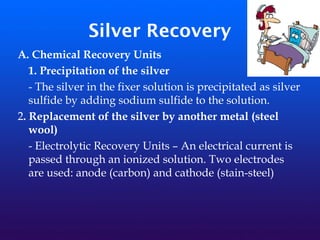 Silver Recovery
A. Chemical Recovery Units
1. Precipitation of the silver
- The silver in the fixer solution is precipitated as silver
sulfide by adding sodium sulfide to the solution.
2. Replacement of the silver by another metal (steel
wool)
- Electrolytic Recovery Units – An electrical current is
passed through an ionized solution. Two electrodes
are used: anode (carbon) and cathode (stain-steel)
 