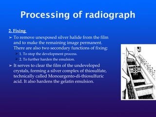 Processing of radiograph
2. Fixing
➢ To remove unexposed silver halide from the film
and to make the remaining image permanent.
There are also two secondary functions of fixing:
➢ 1. To stop the development process.
➢ 2. To further harden the emulsion.
➢ It serves to clear the film of the undeveloped
crystals, forming a silver complex of thiosulfate,
technically called Monoargento-di-thiosulfuric
acid. It also hardens the gelatin emulsion.
 