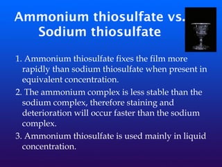 Ammonium thiosulfate vs.
Sodium thiosulfate
1. Ammonium thiosulfate fixes the film more
rapidly than sodium thiosulfate when present in
equivalent concentration.
2. The ammonium complex is less stable than the
sodium complex, therefore staining and
deterioration will occur faster than the sodium
complex.
3. Ammonium thiosulfate is used mainly in liquid
concentration.
 