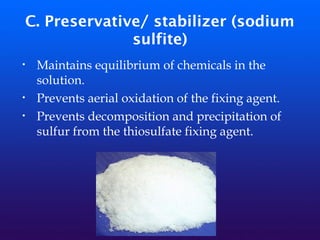 C. Preservative/ stabilizer (sodium
sulfite)
• Maintains equilibrium of chemicals in the
solution.
• Prevents aerial oxidation of the fixing agent.
• Prevents decomposition and precipitation of
sulfur from the thiosulfate fixing agent.
 