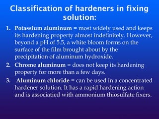 Classification of hardeners in fixing
solution:
1. Potassium aluminum = most widely used and keeps
its hardening property almost indefinitely. However,
beyond a pH of 5.5, a white bloom forms on the
surface of the film brought about by the
precipitation of aluminum hydroxide.
2. Chrome aluminum = does not keep its hardening
property for more than a few days.
3. Aluminum chloride = can be used in a concentrated
hardener solution. It has a rapid hardening action
and is associatied with ammonium thiosulfate fixers.
 
