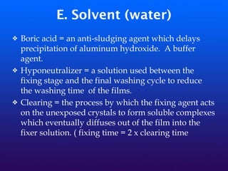 E. Solvent (water)
❖ Boric acid = an anti-sludging agent which delays
precipitation of aluminum hydroxide. A buffer
agent.
❖ Hyponeutralizer = a solution used between the
fixing stage and the final washing cycle to reduce
the washing time of the films.
❖ Clearing = the process by which the fixing agent acts
on the unexposed crystals to form soluble complexes
which eventually diffuses out of the film into the
fixer solution. ( fixing time = 2 x clearing time
 