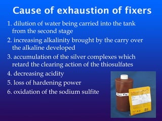 Cause of exhaustion of fixers
1. dilution of water being carried into the tank
from the second stage
2. increasing alkalinity brought by the carry over
the alkaline developed
3. accumulation of the silver complexes which
retard the clearing action of the thiosulfates
4. decreasing acidity
5. loss of hardening power
6. oxidation of the sodium sulfite
 