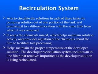 Recirculation System
➢ Acts to circulate the solutions in each of these tanks by
pumping solution out of one portion of the tank and
returning it to a different location with the same tank from
which it was removed.
➢ It keeps the chemicals mixed, which helps maintain solution
activity and provides agitation of the chemicals about the
film to facilitate fast processing.
➢ Helps maintain the proper temperature of the developer
solution. The developer recirculation system includes an in-
line filter that removes impurities as the developer solution
is being recirculated.
 
