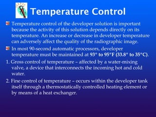 Temperature Control
Temperature control of the developer solution is important
because the activity of this solution depends directly on its
temperature. An increase or decrease in developer temperature
can adversely affect the quality of the radiographic image.
In most 90-second automatic processors, developer
temperature must be maintained at 93º to 95ºF (33.8º to 35ºC).
1. Gross control of temperature – affected by a water-mixing
valve, a device that interconnects the incoming hot and cold
water.
2. Fine control of temperature – occurs within the developer tank
itself through a thermostatically controlled heating element or
by means of a heat exchanger.
 