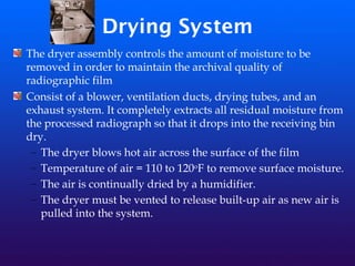 Drying System
The dryer assembly controls the amount of moisture to be
removed in order to maintain the archival quality of
radiographic film
Consist of a blower, ventilation ducts, drying tubes, and an
exhaust system. It completely extracts all residual moisture from
the processed radiograph so that it drops into the receiving bin
dry.
– The dryer blows hot air across the surface of the film
– Temperature of air = 110 to 120oF to remove surface moisture.
– The air is continually dried by a humidifier.
– The dryer must be vented to release built-up air as new air is
pulled into the system.
 
