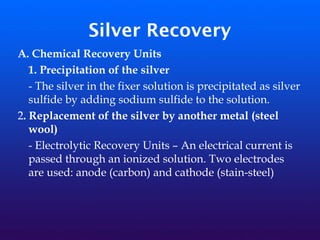 Silver Recovery
A. Chemical Recovery Units
1. Precipitation of the silver
- The silver in the fixer solution is precipitated as silver
sulfide by adding sodium sulfide to the solution.
2. Replacement of the silver by another metal (steel
wool)
- Electrolytic Recovery Units – An electrical current is
passed through an ionized solution. Two electrodes
are used: anode (carbon) and cathode (stain-steel)
 