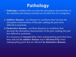 Pathology
• Pathologic condition that can alter the absorption characteristics of
the anatomic part being examined are divided into two categories:
1. Additive diseases – are diseases or conditions that increase the
absorption characteristics of the part, making the part more
difficult to penetrate.
2. Destructive diseases – are those diseases or conditions that
decrease the absorption characteristics of the part, making the part
less difficult to penetrate.
It is necessary to increase kVp when radiographing parts that have
been affected by additive disease and to decrease kVp when
radiographing parts that are affected by destructive diseases.
 