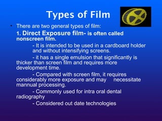 Types of Film
• There are two general types of film:
1. Direct Exposure film- is often called
nonscreen film.
- It is intended to be used in a cardboard holder
and without intensifying screens.
- it has a single emulsion that significantly is
thicker than screen film and requires more
development time.
- Compared with screen film, it requires
considerably more exposure and may necessitate
mannual processing.
- Commonly used for intra oral dental
radiography
- Considered out date technologies
 