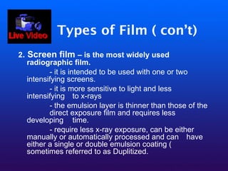 Types of Film ( con’t)
2. Screen film – is the most widely used
radiographic film.
- it is intended to be used with one or two
intensifying screens.
- it is more sensitive to light and less
intensifying to x-rays
- the emulsion layer is thinner than those of the
direct exposure film and requires less
developing time.
- require less x-ray exposure, can be either
manually or automatically processed and can have
either a single or double emulsion coating (
sometimes referred to as Duplitized.
 