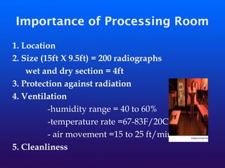 Importance of Processing Room
1. Location
2. Size (15ft X 9.5ft) = 200 radiographs
wet and dry section = 4ft
3. Protection against radiation
4. Ventilation
-humidity range = 40 to 60%
-temperature rate =67-83F/20C
- air movement =15 to 25 ft/min
5. Cleanliness
 