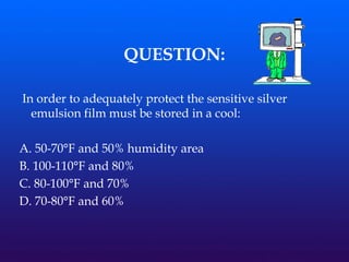 QUESTION:
In order to adequately protect the sensitive silver
emulsion film must be stored in a cool:
A. 50-70°F and 50% humidity area
B. 100-110°F and 80%
C. 80-100°F and 70%
D. 70-80°F and 60%
 