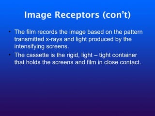 Image Receptors (con’t)
• The film records the image based on the pattern
transmitted x-rays and light produced by the
intensifying screens.
• The cassette is the rigid, light – tight container
that holds the screens and film in close contact.
 