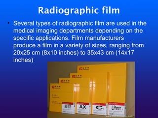 Radiographic film
• Several types of radiographic film are used in the
medical imaging departments depending on the
specific applications. Film manufacturers
produce a film in a variety of sizes, ranging from
20x25 cm (8x10 inches) to 35x43 cm (14x17
inches)
 