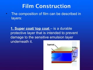 Film Construction
• The composition of film can be described in
layers:
1. Super coat/ top coat – is a durable
protective layer that is intended to prevent
damage to the sensitive emulsion layer
underneath it.
 
